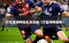 打完篮球拇指无法活动（打篮球拇指疼）