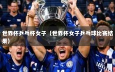 世界杯乒乓杯女子（世界杯女子乒乓球比赛结果）