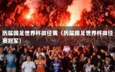 历届国足世界杯田径赛（历届国足世界杯田径赛冠军）