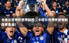 卡塔尔世界杯世界制造（卡塔尔世界杯世界制造者是谁）