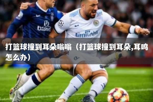 打篮球撞到耳朵嗡嗡(打篮球撞到耳朵,耳鸣怎么办)