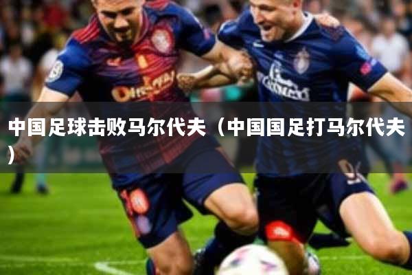 中国足球击败马尔代夫(中国国足打马尔代夫)