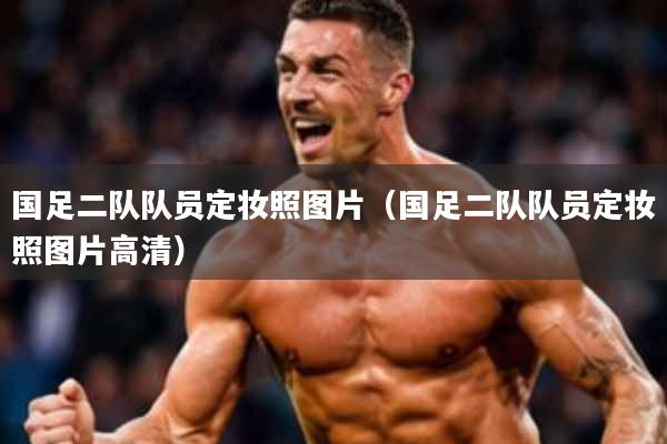 国足二队队员定妆照图片(国足二队队员定妆照图片高清)