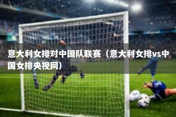 意大利女排对中国队联赛(意大利女排vs中国女排央视网)