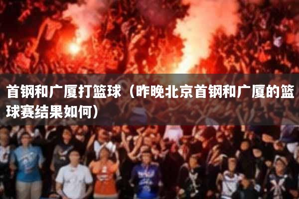 首钢和广厦打篮球(昨晚北京首钢和广厦的篮球赛结果如何)